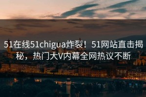 51在线51chigua炸裂！51网站直击揭秘，热门大V内幕全网热议不断
