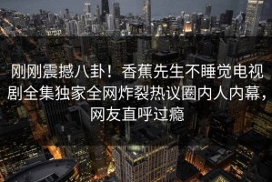 刚刚震撼八卦！香蕉先生不睡觉电视剧全集独家全网炸裂热议圈内人内幕，网友直呼过瘾