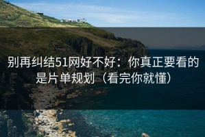 别再纠结51网好不好：你真正要看的是片单规划（看完你就懂）