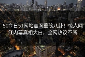 51今日51网站官网重磅八卦！惊人网红内幕真相大白，全网热议不断