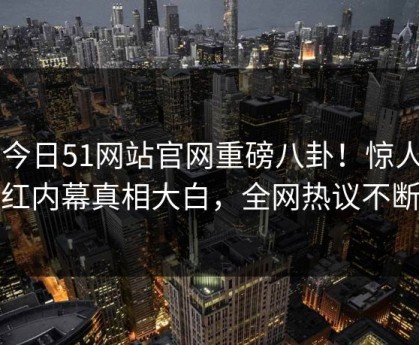 51今日51网站官网重磅八卦！惊人网红内幕真相大白，全网热议不断