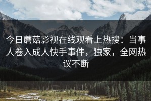 今日蘑菇影视在线观看上热搜：当事人卷入成人快手事件，独家，全网热议不断