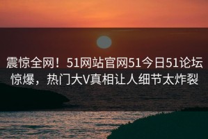 震惊全网！51网站官网51今日51论坛惊爆，热门大V真相让人细节太炸裂