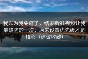 我以为我免疫了，结果新91视频让我最破防的一次：原来设置优先级才是核心（建议收藏）