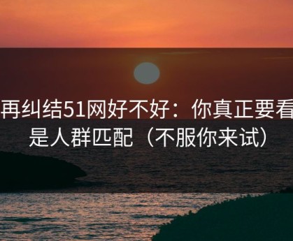 别再纠结51网好不好：你真正要看的是人群匹配（不服你来试）