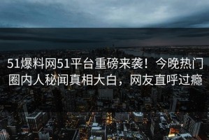 51爆料网51平台重磅来袭！今晚热门圈内人秘闻真相大白，网友直呼过瘾
