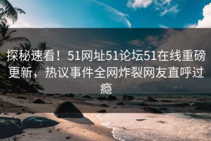 探秘速看！51网址51论坛51在线重磅更新，热议事件全网炸裂网友直呼过瘾