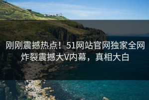 刚刚震撼热点！51网站官网独家全网炸裂震撼大V内幕，真相大白