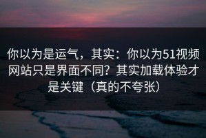 你以为是运气，其实：你以为51视频网站只是界面不同？其实加载体验才是关键（真的不夸张）