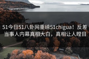 51今日51八卦网重磅51chigua！反差当事人内幕真相大白，真相让人瞠目