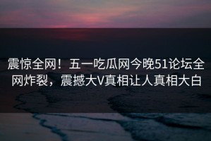 震惊全网！五一吃瓜网今晚51论坛全网炸裂，震撼大V真相让人真相大白