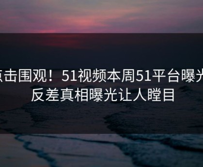 点击围观！51视频本周51平台曝光，反差真相曝光让人瞠目