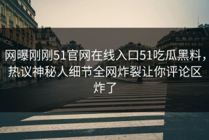 网曝刚刚51官网在线入口51吃瓜黑料，热议神秘人细节全网炸裂让你评论区炸了