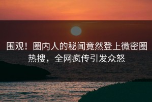 围观！圈内人的秘闻竟然登上微密圈热搜，全网疯传引发众怒