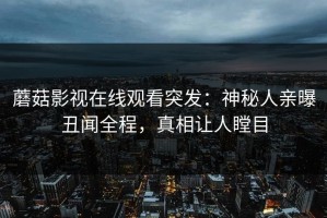 蘑菇影视在线观看突发：神秘人亲曝丑闻全程，真相让人瞠目