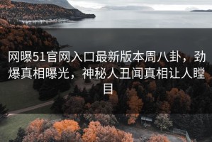 网曝51官网入口最新版本周八卦，劲爆真相曝光，神秘人丑闻真相让人瞠目