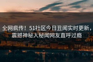 全网疯传！51社区今日丑闻实时更新，震撼神秘人秘闻网友直呼过瘾