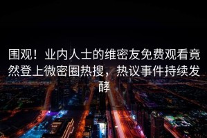围观！业内人士的维密友免费观看竟然登上微密圈热搜，热议事件持续发酵