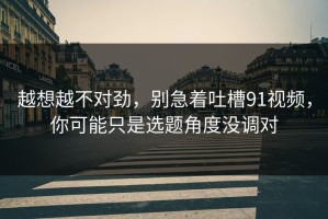 越想越不对劲，别急着吐槽91视频，你可能只是选题角度没调对