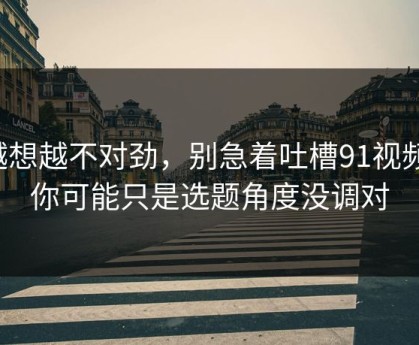 越想越不对劲，别急着吐槽91视频，你可能只是选题角度没调对