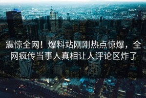 震惊全网！爆料站刚刚热点惊爆，全网疯传当事人真相让人评论区炸了