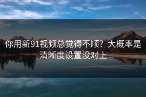 你用新91视频总觉得不顺？大概率是清晰度设置没对上