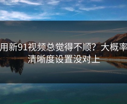 你用新91视频总觉得不顺？大概率是清晰度设置没对上