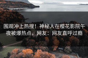 围观冲上热搜！神秘人在樱花影院午夜被爆热点，网友：网友直呼过瘾