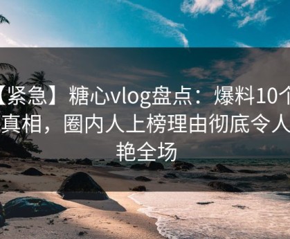 【紧急】糖心vlog盘点：爆料10个惊人真相，圈内人上榜理由彻底令人惊艳全场