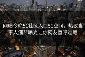网曝今晚51社区入口51空间，热议当事人细节曝光让你网友直呼过瘾