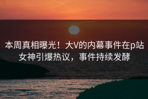 本周真相曝光！大V的内幕事件在p站女神引爆热议，事件持续发酵
