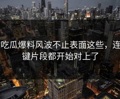 51吃瓜爆料风波不止表面这些，连关键片段都开始对上了