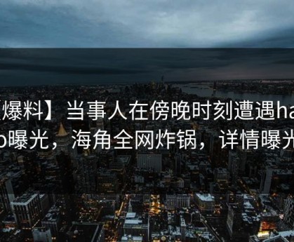 【爆料】当事人在傍晚时刻遭遇haijiao曝光，海角全网炸锅，详情曝光
