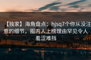 【独家】海角盘点：hjsq7个你从没注意的细节，圈内人上榜理由罕见令人羞涩难挡
