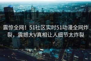 震惊全网！51社区实时51动漫全网炸裂，震撼大V真相让人细节太炸裂