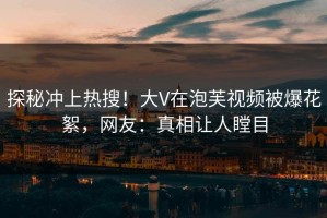 探秘冲上热搜！大V在泡芙视频被爆花絮，网友：真相让人瞠目