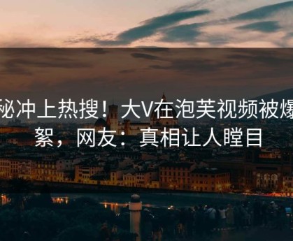 探秘冲上热搜！大V在泡芙视频被爆花絮，网友：真相让人瞠目