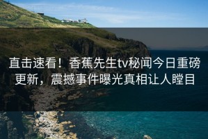 直击速看！香蕉先生tv秘闻今日重磅更新，震撼事件曝光真相让人瞠目