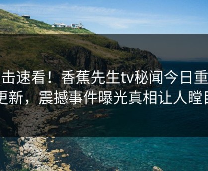 直击速看！香蕉先生tv秘闻今日重磅更新，震撼事件曝光真相让人瞠目