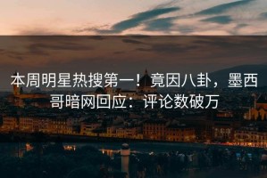本周明星热搜第一！竟因八卦，墨西哥暗网回应：评论数破万