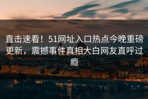 直击速看！51网址入口热点今晚重磅更新，震撼事件真相大白网友直呼过瘾