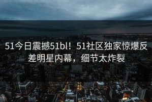 51今日震撼51bl！51社区独家惊爆反差明星内幕，细节太炸裂