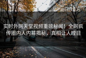 实时外网天堂视频重磅秘闻！全网疯传圈内人内幕揭秘，真相让人瞠目