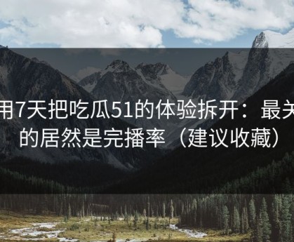 我用7天把吃瓜51的体验拆开：最关键的居然是完播率（建议收藏）