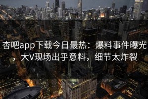 杏吧app下载今日最热：爆料事件曝光，大V现场出乎意料，细节太炸裂