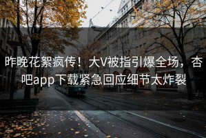 昨晚花絮疯传！大V被指引爆全场，杏吧app下载紧急回应细节太炸裂