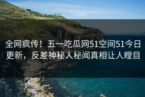 全网疯传！五一吃瓜网51空间51今日更新，反差神秘人秘闻真相让人瞠目