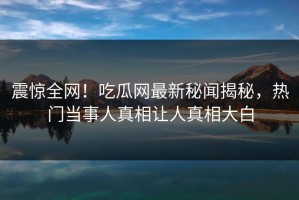 震惊全网！吃瓜网最新秘闻揭秘，热门当事人真相让人真相大白