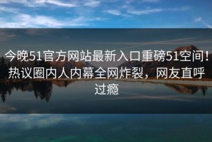 今晚51官方网站最新入口重磅51空间！热议圈内人内幕全网炸裂，网友直呼过瘾