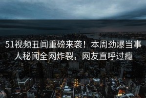 51视频丑闻重磅来袭！本周劲爆当事人秘闻全网炸裂，网友直呼过瘾